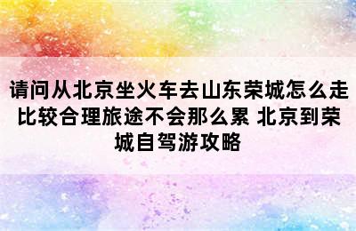 请问从北京坐火车去山东荣城怎么走比较合理旅途不会那么累 北京到荣城自驾游攻略